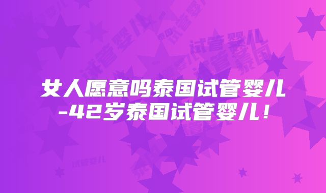 女人愿意吗泰国试管婴儿-42岁泰国试管婴儿！