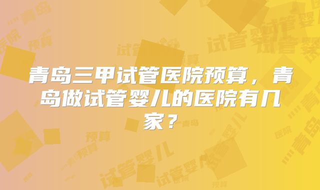 青岛三甲试管医院预算，青岛做试管婴儿的医院有几家？