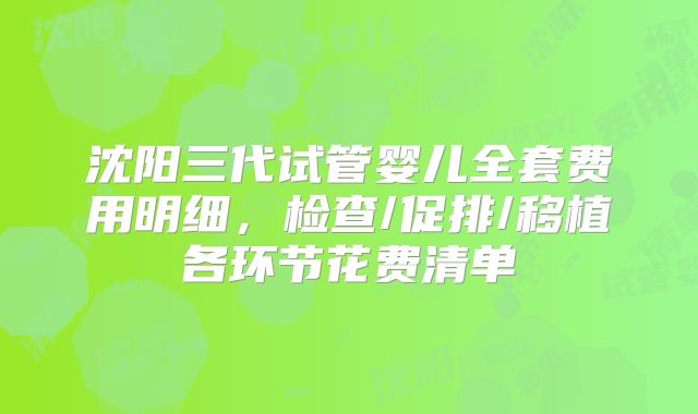 沈阳三代试管婴儿全套费用明细，检查/促排/移植各环节花费清单