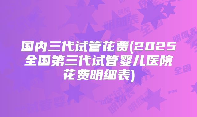 国内三代试管花费(2025全国第三代试管婴儿医院花费明细表)