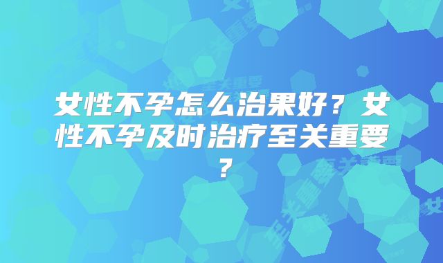 女性不孕怎么治果好?女性不孕及时治疗至关重要?