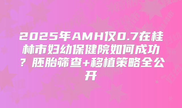 2025年AMH仅0.7在桂林市妇幼保健院如何成功?胚胎筛查+移植策略全公开