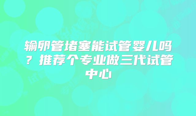 输卵管堵塞能试管婴儿吗?推荐个专业做三代试管中心