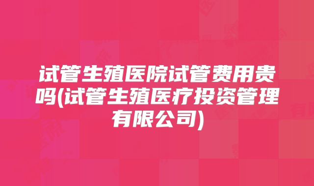 试管生殖医院试管费用贵吗(试管生殖医疗投资管理有限公司)