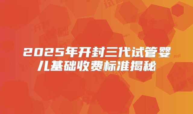 2025年开封三代试管婴儿基础收费标准揭秘