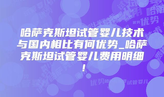 哈萨克斯坦试管婴儿技术与国内相比有何优势_哈萨克斯坦试管婴儿费用明细！