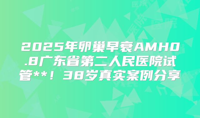 2025年卵巢早衰AMH0.8广东省第二人民医院试管**！38岁真实案例分享