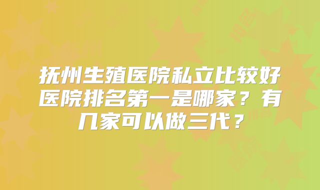 抚州生殖医院私立比较好医院排名第一是哪家？有几家可以做三代？