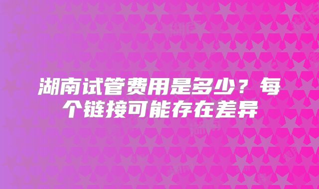湖南试管费用是多少?每个链接可能存在差异
