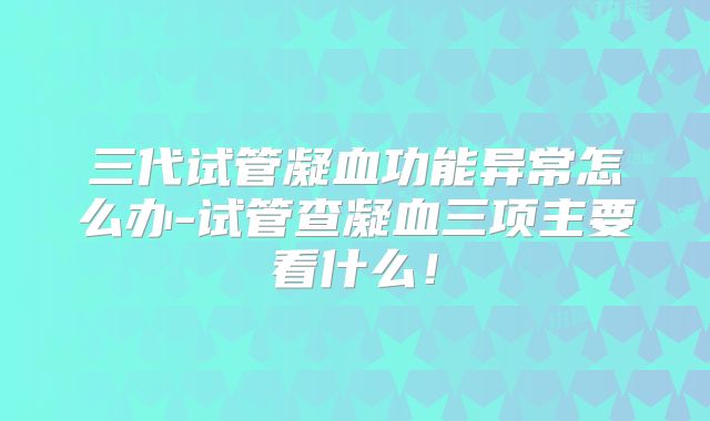 三代试管凝血功能异常怎么办-试管查凝血三项主要看什么!