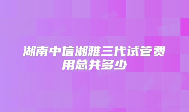 湖南中信湘雅三代试管费用总共多少