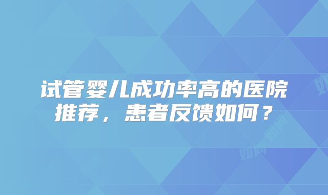 试管婴儿成功率高的医院推荐,患者反馈如何?
