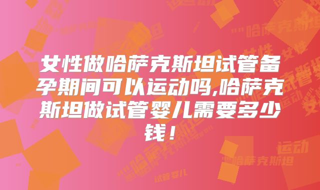 女性做哈萨克斯坦试管备孕期间可以运动吗,哈萨克斯坦做试管婴儿需要多少钱！