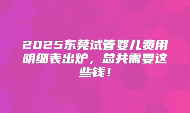 2025东莞试管婴儿费用明细表出炉,总共需要这些钱!