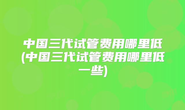 中国三代试管费用哪里低(中国三代试管费用哪里低一些)