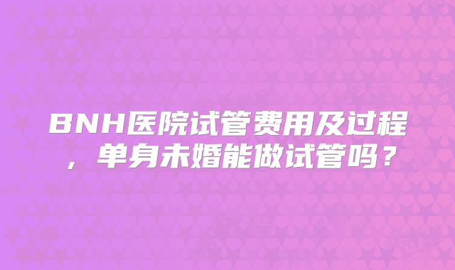 BNH医院试管费用及过程,单身未婚能做试管吗?