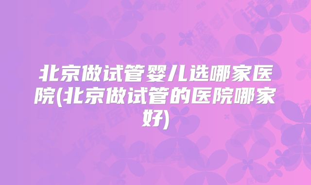 北京做试管婴儿选哪家医院(北京做试管的医院哪家好)