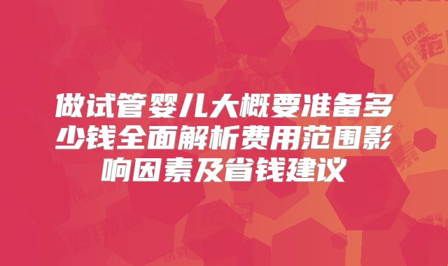 做试管婴儿大概要准备多少钱全面解析费用范围影响因素及省钱建议