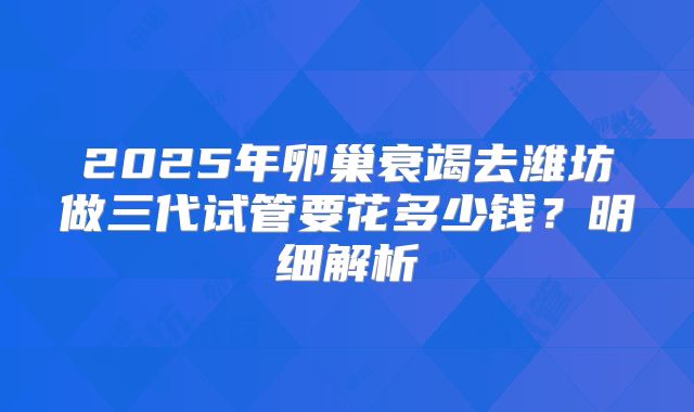 2025年卵巢衰竭去潍坊做三代试管要花多少钱?明细解析