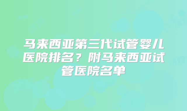 马来西亚第三代试管婴儿医院排名?附马来西亚试管医院名单
