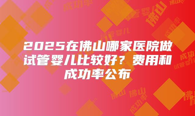 2025在佛山哪家医院做试管婴儿比较好?费用和成功率公布