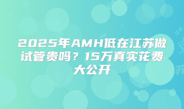2025年AMH低在江苏做试管贵吗？15万真实花费大公开