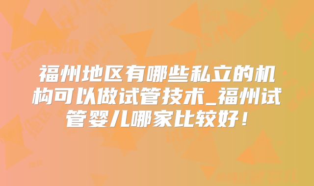 福州地区有哪些私立的机构可以做试管技术_福州试管婴儿哪家比较好！
