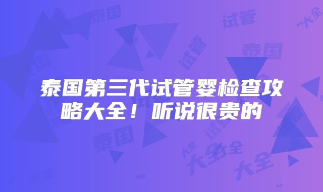 泰国第三代试管婴检查攻略大全!听说很贵的