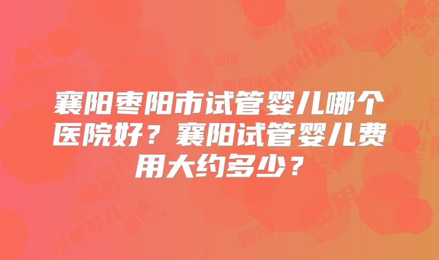 襄阳枣阳市试管婴儿哪个医院好？襄阳试管婴儿费用大约多少？