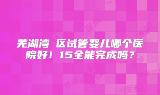 芜湖湾沚区试管婴儿哪个医院好!15全能完成吗?
