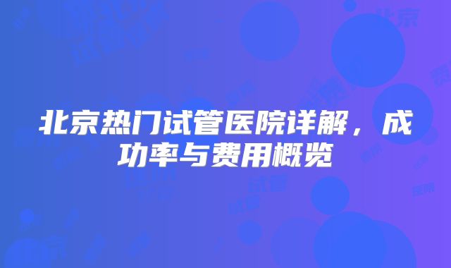 北京热门试管医院详解，成功率与费用概览