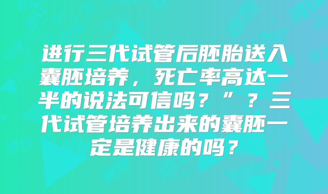 进行三代试管后胚胎送入囊胚培养,死亡率高达一半的说法可信吗?”?三代试管培养出来的囊胚一定是健康的吗?