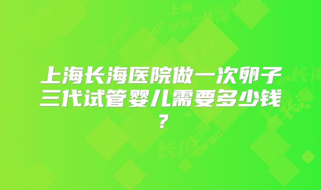 上海长海医院做一次卵子三代试管婴儿需要多少钱？