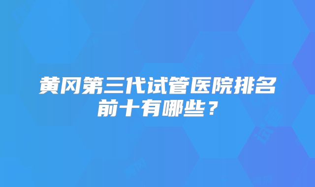 黄冈第三代试管医院排名前十有哪些？
