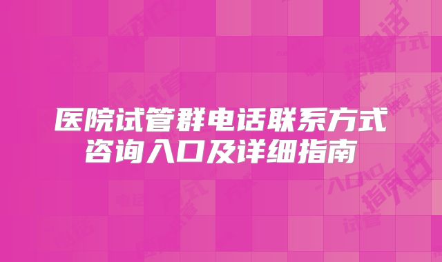医院试管群电话联系方式咨询入口及详细指南