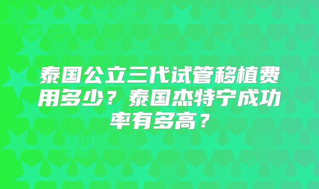 泰国公立三代试管移植费用多少？泰国杰特宁成功率有多高？