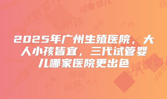 2025年广州生殖医院,大人小孩皆宜,三代试管婴儿哪家医院更出色