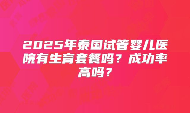 2025年泰国试管婴儿医院有生育套餐吗？成功率高吗？