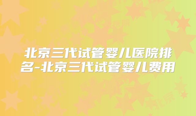 北京三代试管婴儿医院排名-北京三代试管婴儿费用