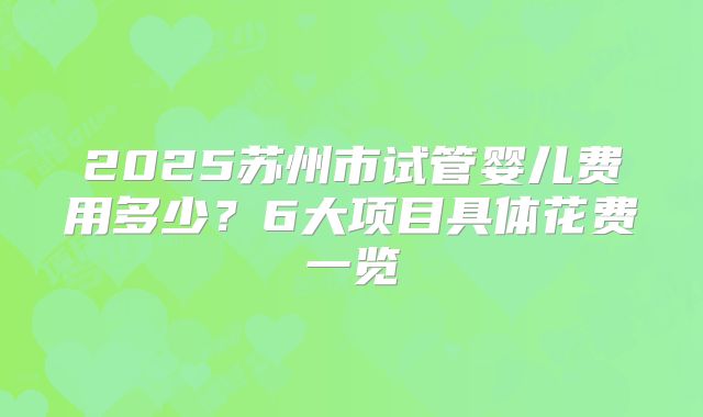 2025苏州市试管婴儿费用多少?6大项目具体花费一览