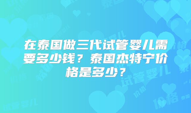 在泰国做三代试管婴儿需要多少钱?泰国杰特宁价格是多少?