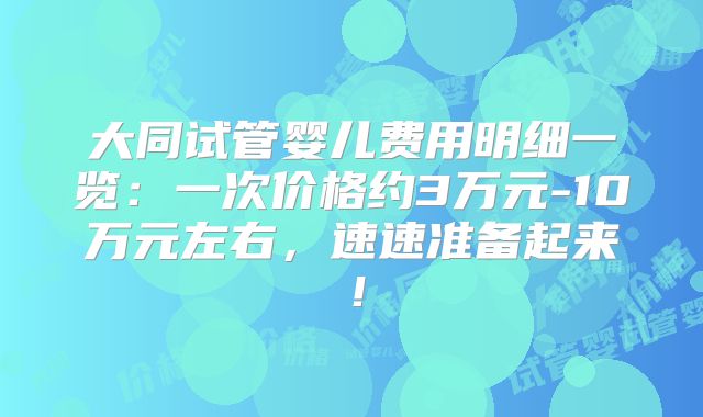 大同试管婴儿费用明细一览:一次价格约3万元-10万元左右,速速准备起来!