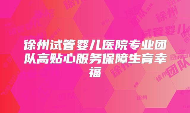 徐州试管婴儿医院专业团队高贴心服务保障生育幸福