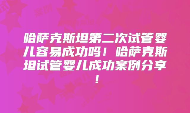 哈萨克斯坦第二次试管婴儿容易成功吗！哈萨克斯坦试管婴儿成功案例分享！