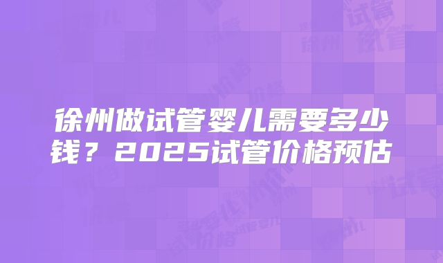 徐州做试管婴儿需要多少钱?2025试管价格预估