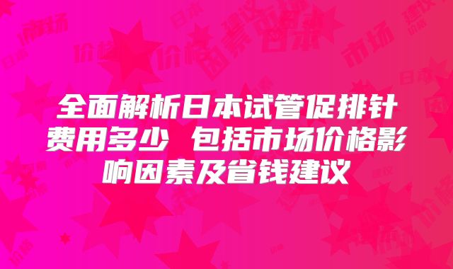 全面解析日本试管促排针费用多少 包括市场价格影响因素及省钱建议