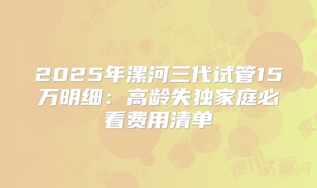 2025年漯河三代试管15万明细:高龄失独家庭必看费用清单