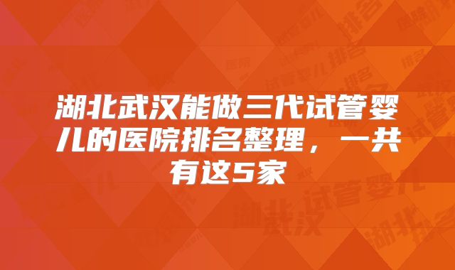 湖北武汉能做三代试管婴儿的医院排名整理,一共有这5家