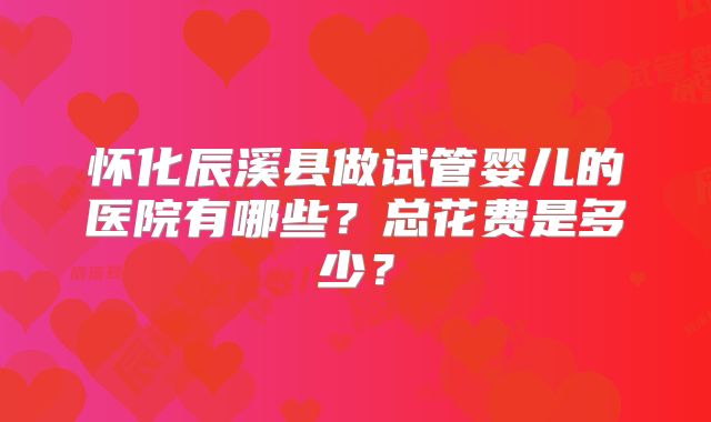 怀化辰溪县做试管婴儿的医院有哪些？总花费是多少？