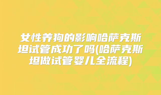 女性养狗的影响哈萨克斯坦试管成功了吗(哈萨克斯坦做试管婴儿全流程)